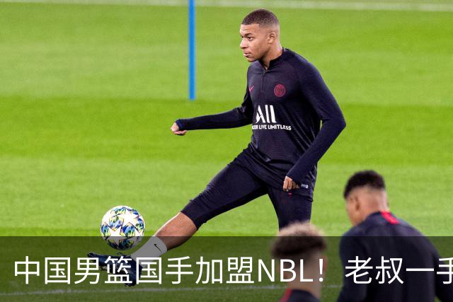 中国男篮国手加盟NBL！老叔一手提拔，CBA打不明白，国家队镀金球员！