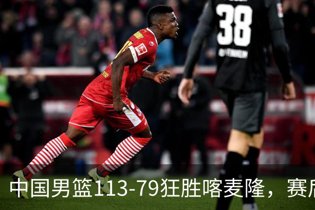 中国男篮113-79狂胜喀麦隆，赛后球员表现评分：3满分4耀眼 3合格