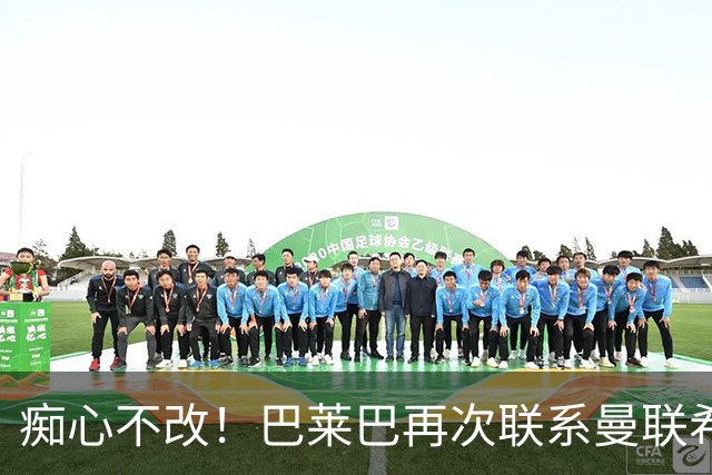 痴心不改！巴莱巴再次联系曼联希望加盟，拉爵团队仍梦想楚阿梅尼