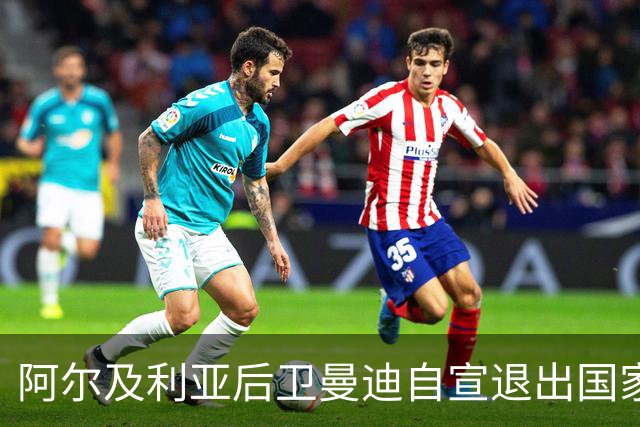 阿尔及利亚后卫曼迪自宣退出国家队，今夏世界杯曾被梅西踩到小腿
